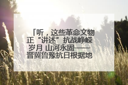 听，这些革命文物正“讲述”抗战峥嵘岁月 山河永固——晋冀鲁豫抗日根据地革命文物展开展
