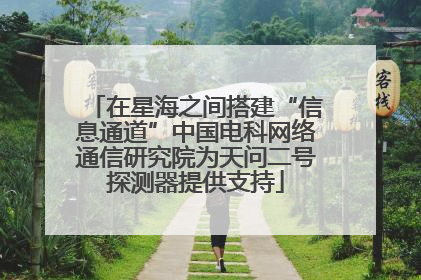 在星海之间搭建“信息通道”中国电科网络通信研究院为天问二号探测器提供支持