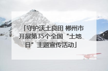守护沃土良田 郴州市开展第35个全国“土地日”主题宣传活动