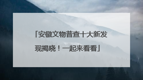 安徽文物普查十大新发现揭晓！一起来看看