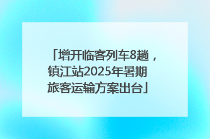 增开临客列车8趟，镇江站2025年暑期旅客运输方案出台