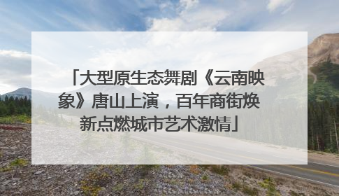 大型原生态舞剧《云南映象》唐山上演，百年商街焕新点燃城市艺术激情