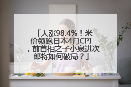 大涨98.4%！米价领跑日本4月CPI，前首相之子小泉进次郎将如何破局？