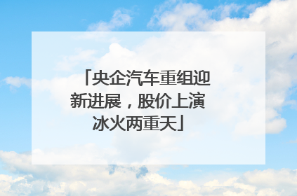 央企汽车重组迎新进展，股价上演冰火两重天