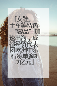 女鞋、二手车等特色“蓉品”加速出海，成都经贸代表团欧洲中东行签单逾3.7亿元