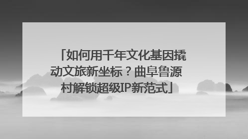 如何用千年文化基因撬动文旅新坐标？曲阜鲁源村解锁超级IP新范式