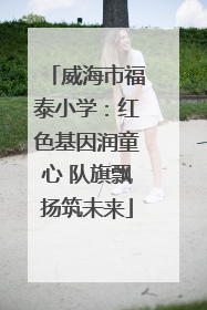 威海市福泰小学：红色基因润童心 队旗飘扬筑未来