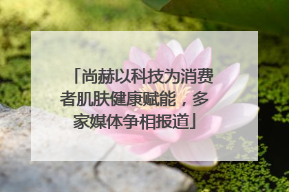 尚赫以科技为消费者肌肤健康赋能，多家媒体争相报道