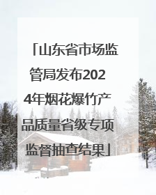 山东省市场监管局发布2024年烟花爆竹产品质量省级专项监督抽查结果