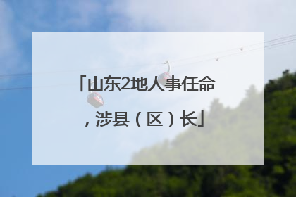 山东2地人事任命，涉县（区）长