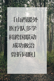 山西援外医疗队多学科跨国联动 成功救治骨折同胞