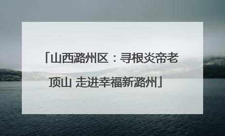 山西潞州区：寻根炎帝老顶山 走进幸福新潞州