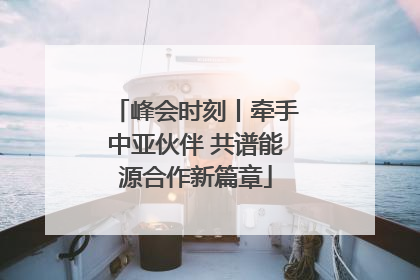 峰会时刻丨牵手中亚伙伴 共谱能源合作新篇章