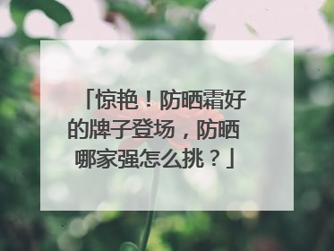 惊艳！防晒霜好的牌子登场，防晒哪家强怎么挑？