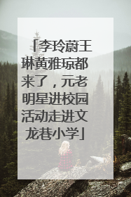 李玲蔚王琳黄雅琼都来了，元老明星进校园活动走进文龙巷小学
