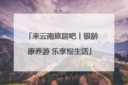来云南旅居吧丨银龄康养游 乐享慢生活