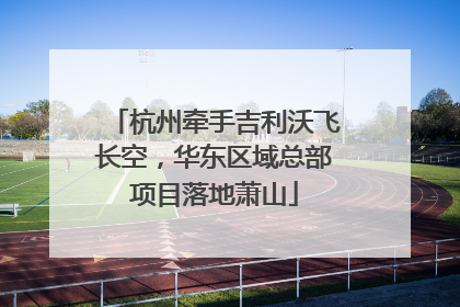 杭州牵手吉利沃飞长空，华东区域总部项目落地萧山