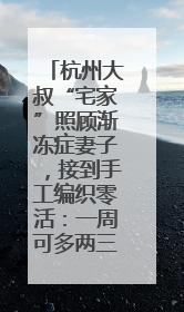 杭州大叔“宅家”照顾渐冻症妻子，接到手工编织零活：一周可多两三百元收入