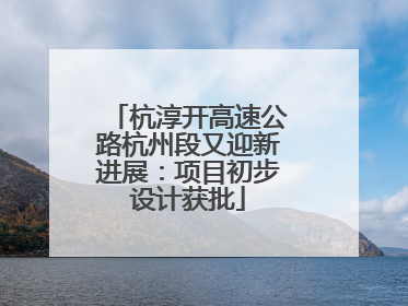 杭淳开高速公路杭州段又迎新进展：项目初步设计获批