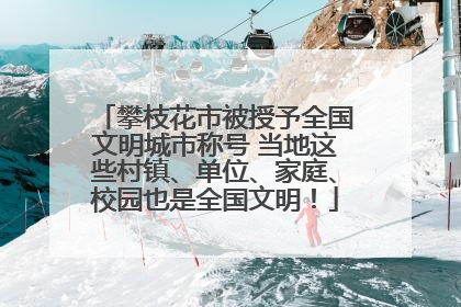 攀枝花市被授予全国文明城市称号 当地这些村镇、单位、家庭、校园也是全国文明！