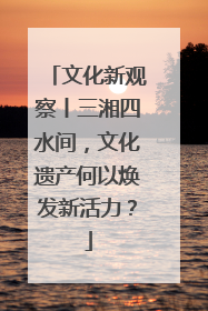 文化新观察丨三湘四水间，文化遗产何以焕发新活力？