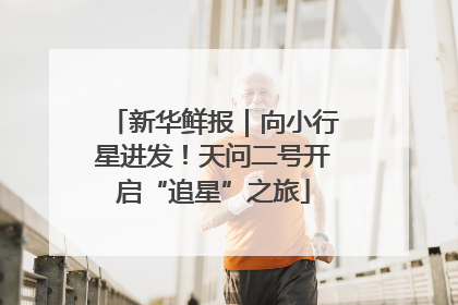 新华鲜报｜向小行星进发！天问二号开启“追星”之旅