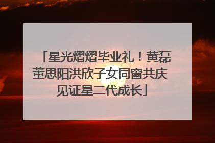 星光熠熠毕业礼！黄磊董思阳洪欣子女同窗共庆 见证星二代成长