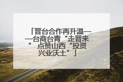 晋台合作再升温——台商台青“走晋来” 点赞山西“投资兴业沃土”