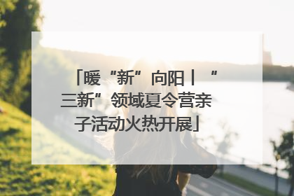 暖“新”向阳丨“三新”领域夏令营亲子活动火热开展