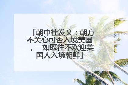 朝中社发文:朝方不关心可否入境美国,一如既往不欢迎美国人入境朝鲜