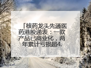 核药龙头先通医药港股递表：一款产品已商业化，两年累计亏损超4.6亿元