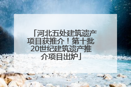 河北五处建筑遗产项目获推介！第十批20世纪建筑遗产推介项目出炉