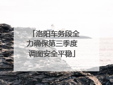 洛阳车务段全力确保第三季度调图安全平稳
