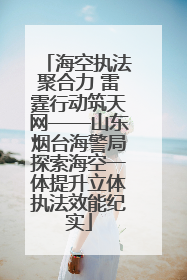 海空执法聚合力 雷霆行动筑天网——山东烟台海警局探索海空一体提升立体执法效能纪实