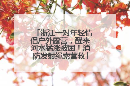 浙江一对年轻情侣户外露营，醒来河水猛涨被困！消防发射绳索营救