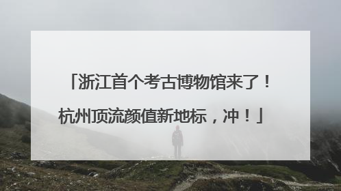 浙江首个考古博物馆来了！杭州顶流颜值新地标，冲！
