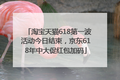 淘宝天猫618第一波活动今日结束，京东618年中大促红包加码