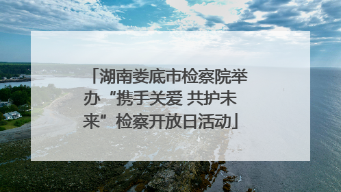湖南娄底市检察院举办“携手关爱 共护未来”检察开放日活动