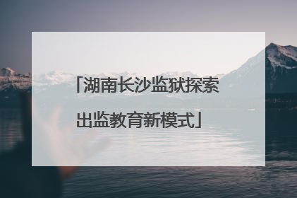 湖南长沙监狱探索出监教育新模式