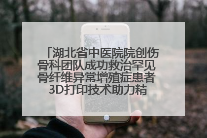 湖北省中医院院创伤骨科团队成功救治罕见骨纤维异常增殖症患者 3D打印技术助力精准矫形手术