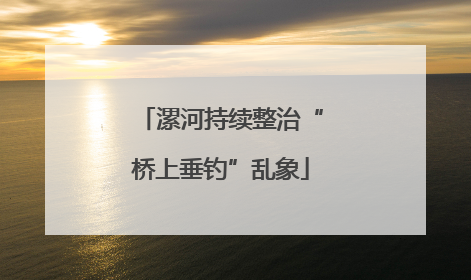 漯河持续整治“桥上垂钓”乱象