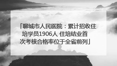 聊城市人民医院：累计招收住培学员1906人 住培结业首次考核合格率位于全省前列
