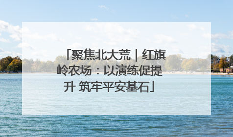聚焦北大荒｜红旗岭农场：以演练促提升 筑牢平安基石