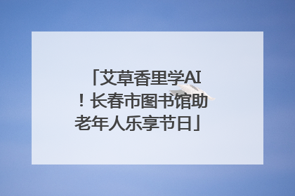艾草香里学AI！长春市图书馆助老年人乐享节日