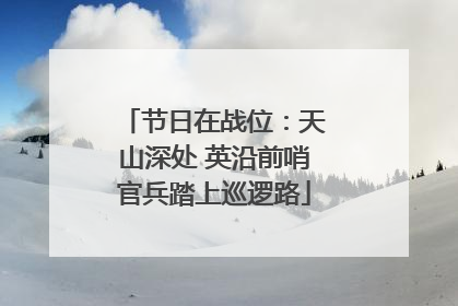 节日在战位：天山深处 英沿前哨官兵踏上巡逻路