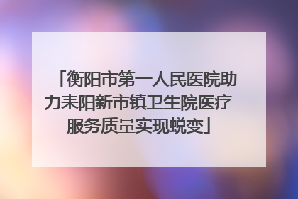 衡阳市第一人民医院助力耒阳新市镇卫生院医疗服务质量实现蜕变