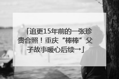 追更15年前的一张珍贵合照！重庆“棒棒”父子故事暖心后续→