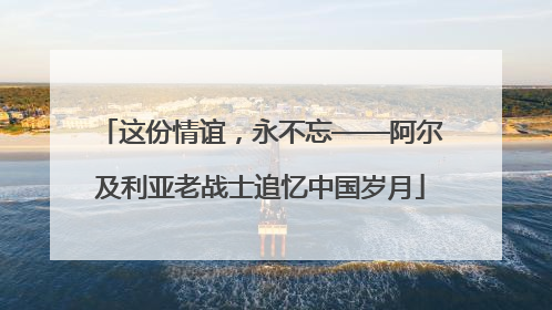 这份情谊，永不忘——阿尔及利亚老战士追忆中国岁月