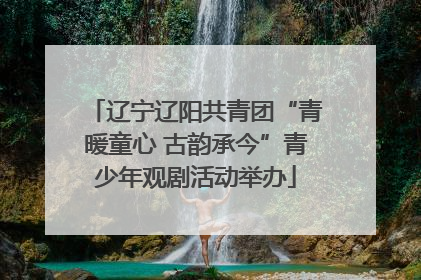 辽宁辽阳共青团“青暖童心 古韵承今”青少年观剧活动举办