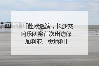 赴欧巡演，长沙交响乐团将首次出访保加利亚、奥地利